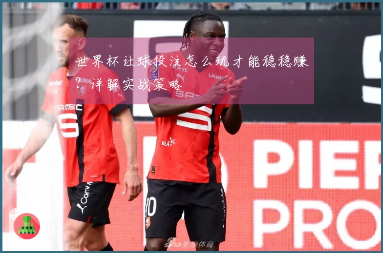 世界杯让球投注怎么玩才能稳稳赚？详解实战策略