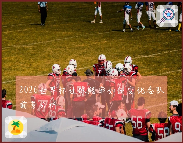 2026世界杯让球赔率如何变化各队前景分析